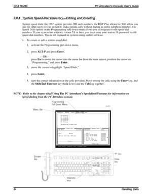 Page 5552.8.4 System Speed-Dial Directory—Editing and Creating
System speed dials (the DXP system provides 200 such numbers, the DXPPlusallows for 500) allow you
and the other users in your system to make outside calls without dialing an entire telephone number. The
Speed Dials option on the Programming pull-down menu allows you to program or edit speed dial
numbers. If your system has software release 7A or later, you must enter your station 10 password to edit
speed dial numbers. This is not required on...