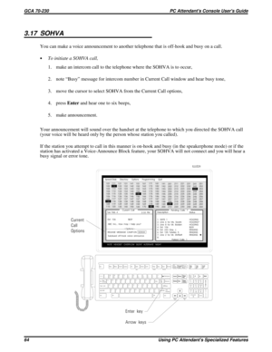 Page 5843.17 SOHVA
You can make a voice announcement to another telephone that is off-hook and busy on a call.
·To initiate a SOHVA call,
1. make an intercom call to the telephone where the SOHVA is to occur,
2. note “Busy” message for intercom number in Current Call window and hear busy tone,
3. move the cursor to select SOHVA from the Current Call options,
4. pressEnterand hear one to six beeps,
5. make announcement.
Your announcement will sound over the handset at the telephone to which you directed the SOHVA...