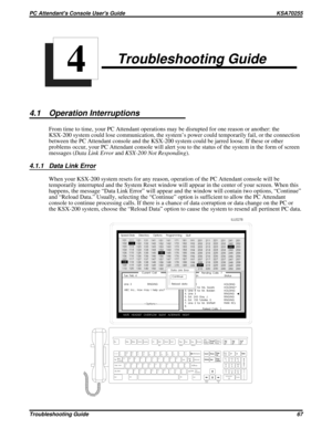 Page 586Troubleshooting Guide
4.1 Operation Interruptions
From time to time, your PC Attendant operations may be disrupted for one reason or another: the
KSX-200 system could lose communication, the system’s power could temporarily fail, or the connection
between the PC Attendant console and the KSX-200 system could be jarred loose. If these or other
problems occur, your PC Attendant console will alert you to the status of the system in the form of screen
messages (Data Link ErrorandKSX-200 Not Responding)....