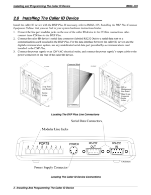 Page 6052.0 Installing The Caller ID Device
Install the caller ID device with the DXPPlus. If necessary, refer to IMI66–105,Installing the DXP Plus Common
Equipment Cabinetthat you can find in your system hardware instructions binder.
1. Connect the line port modular jacks on the rear of the caller ID device to the CO line connections. Also
connect these CO lines to the DXPPlus.
2. Connect the caller ID device’s serial data connector (labeled RS232 Out) to a serial data port on a
communications card installed in...