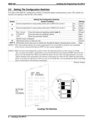 Page 6782.5 Setting The Configuration Switches
You must set the OPX-X’s configuration switches to match the digital communications system. The switches are
located in an opening on the left side of the cabinet.
Setting The Configuration Switches
Switch System Condition Setting
A
System programmed to assign analog station port to OPX-X for circuit 1 Yes Closed
No Open*
BSystem programmed to assign analog station port to OPX-X for circuit 2 Yes Closed
No Open*
C
Key- System
Configured
with . .Voice first intercom...