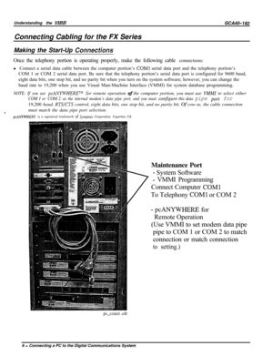 Page 735Understanding the VMMIGCA40-182Connecting Cabling for the FX Series
Making the Start-Up 
ConnecfionsOnce the telephony portion is operating properly, make the following cable connections:
l Connect a serial data cable between the computer portion’s 
COMl serial data port and the telephony portion’s
COM 1 or COM 2 serial data port. Be sure that the telephony portion’s serial data port is configured for 9600 baud,
eight data bits, one stop bit, and no parity bit when you turn on the system software;...