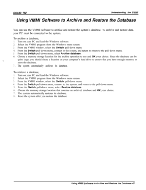 Page 738GCA40-182Understanding the VMMIUsing 
VMMI Software to Archive and Restore the Database
You can use the VMMI software to archive and restore the system’s database. To archive and restore data,
your PC must be connected to the system.
To archive a database,
1.Turn on your PC and load the Windows software.
2.Select the VMMI program from the Windows menu screen.
3.From the VMMI window, select the Switch pull-down menu.
4.From the Switch pull-down menu, connect to the system, and return to return to the...