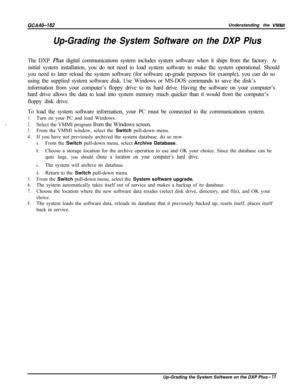 Page 740GCA40-182Understanding the VMMI
Up-Grading the System Software on the DXP PlusThe DXP Plus digital communications system includes system software when it ships from the factory. At
initial system installation, you do not need to load system software to make the system operational. Should
you need to later reload the system software (for software up-grade purposes for example), you can do so
using the supplied system software disk. Use Windows or MS-DOS commands to save the disk’s
information from your...