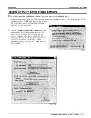 Page 742GCA40-182
Turning On the FX Series System SoftwareUnderstanding the VMMI
If the system opens the Initialization window, you must take several additional 
steps:
1.
2.Be sure that you have a serial data cable connected between the computer portion’s 
COMl serial data port and the
telephony portion’s 
COMl serial data port, and be sure
that the telephony port is configured for 9600 baud,
eight data bits, and one stop bit.
Click the I’m ready, Enable the FX Now button. This
action enables the FX Series...