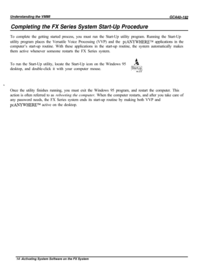 Page 743Completing the FX Series System Start-Up ProcedureTo complete the getting started process, you must run the Start-Up utility program. Running the Start-Up
utility program places the Versatile Voice Processing (VVP) and the 
pcANYWHERETM applications in the
computer’s start-up routine. With these applications in the start-up routine, the system automatically makes
them active whenever someone restarts the FX Series system.
To run the Start-Up utility, locate the Start-Up icon on the Windows 95
.adesktop,...