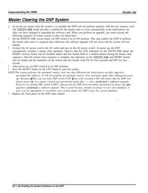 Page 749Master Clearing the DXP System
1.If you do not master clear the system, it is possible the DXP will not perform properly with the new memory card.
The 
DXCPU-6% board provides a method for the master clear to occur automatically at the initial power up
after you have changed or upgraded the software card. When you perform an upgrade, you must execute the
following sequence of events exactly as they are stated here:
2.On the DXPCPU-68K circuit board, set DIP switch 8 to its ON position. This step enables...