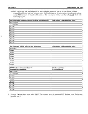 Page 752GCA40-182Understanding the VMMI(d) Since your system may not include one or both expansion cabinets or you do not care for the software
arranged board layout, use your mouse to move the board images to the slots that you would rather that they
occupy. Make a record of these board locations so that you or your installer can physically 
instan the boards
to match your plan.
DXP Pius Upper Expansion Cabinet Universal Slot Designation
10( I-32)/AUXlEnter Product Code Of installed Board
1  
1 I(...
