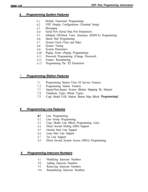 Page 756/M/66-123DXP Plus Programming Instructions
6Programming Sysfem Features
6.1
6.2
6.3
6.4
6.5
6.6
6.7
6.8
6.9
6.10
6.11
6.12
6.13
Default Functional Programming
VDT Display Configurations (Terminal Setup)
Messaging
Serial Port (Serial Data Port Parameters)
Subdued Off-Hook Voice Announce (SOHVA) Programming
Speed Dial Programming
System Clock (Time and Date)
System Timing
System Parameters
Paging Zones (Paging Programming)
Password Programming (Change Password)
Feature Renumbering
Programming The 
Tl...