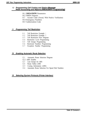 Page 757DXP Plus Programming Instructions/M/66-12310Programming Call Costing and Station 
Message-Retail Accounting and Reports 
(SMDABMDR Programmingj10.1 
SMDAKMDR Parameters
10.2 SMDA Reports
10.3Account Codes (Forced, With Positive Verification)10.4 Emergency Numbers
10.5 Authorization Code
11Programming Toll Restriction
11.1TollRestrictionExample1
11.2TollRestrictionExample2
11.3
Toll Restriction Flow Diagram
11.4Restriction Level Programming
11.5Toll Groups Programming
11.6Restricted Numbers Programming...