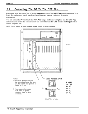Page 760IM166-123DXP Plus Programming Instructions
1.1Connecting The PC To The DXP PlusConnect the serial data port of the PC to the maintenance port of the DXP Plus central processor (CPU)
board. The maintenance port is a dedicated serial data port reserved exclusively for system
programming.
You can connect the PC remotely to the DXP Plus using a modem and a telephone line. The DXP 
Phsincludes its own modem that someone on site can connect between the CPU board’s modem 
port and an
outside telephone line....