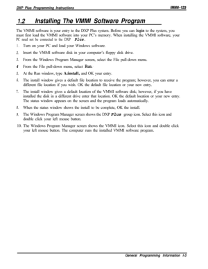 Page 761DXP Plus Programming InstructionsIlW66-123
1.2Installing The VMMI Software ProgramThe VMMI software is your entry to the DXP Plus system. Before you can 
login to the system, you
must first load the VMMI software into your PC’s memory. When installing the VMMI software, your
PC need not be connected to the DXP Plus.
1.
2.
3.
4
5.
6.
7.
8.
9.Turn on your PC and load your Windows software.
Insert the VMMI software disk in your computer’s floppy disk drive.
From the Windows Program Manager screen, select...
