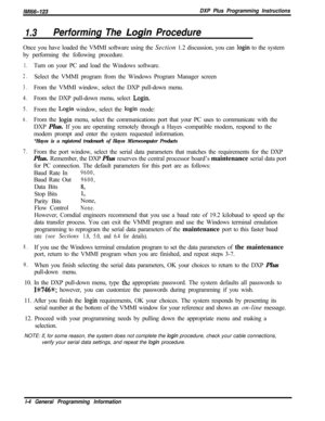 Page 762/M/66-123DXP Plus Programming Instructions
1.3Performing The Login ProcedureOnce you have loaded the VMMI software using the Section 1.2 discussion, you can 
login to the system
by performing the following procedure.
1.Turn on your PC and load the Windows software.
2.Select the VMMI program from the Windows Program Manager screen
3.From the VMMI window, select the DXP pull-down menu.
4.From the DXP pull-down menu, select Login.
5.From the Login window, select the login mode:
6.From the login menu, select...