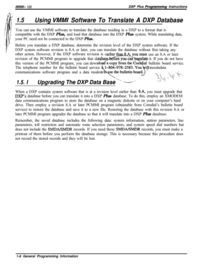 Page 764ItW66- 123DXP Plus Programming Instructions
1.5Using VMMI Software To Translate A DXP DatabaseYou can use the VMMI software to translate the database residing in a DXP to a format that is
compatible with the DXP Plus, and load that database into the DXP Plus system. While translating data,
your PC need not be connected to the DXP Plus.
Before you translate a DXP database, determine the revision level of the DXP system software. If the
DXP system software revision is 8.A or later, you can translate the...