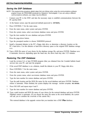 Page 765Saving the DXP Dafabase
NOTE: This programming procedure details steps that one follows when using the communications software
program known as PROCOMM (produced by Datastorm Technologies). If you are using a different
communications software, your steps may be different.1.Connect your PC to the DXP, and take the necessary steps to establish communications between the
PC and the DXP.
2At the banner screen, type the password (default password is: 1%746+K).
3.Press CONTROL T for the main menu.
4.From the...