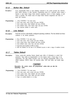 Page 7806.1.5Bufton Mar, DefaultDescription.=Every programmable button at each telephone connected to the system provides line selection,
direct station selection, or other functions. Programming action for a particular station assigns a
function to each button Unique button function assignment, known as button mapping, at each
station is possible. This default erases all unique button function assignments and clears all
speed dial locations.
Programming:1 e Press CONTROL T for main menu.
2. From main menu,...