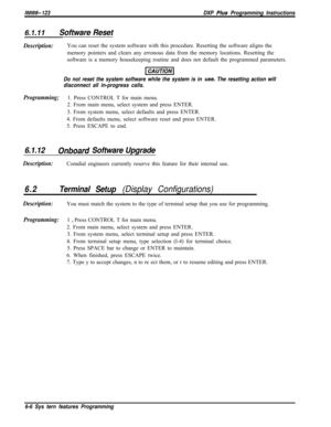 Page 782IMl66- 123DXP Plws Programming Instructions
6.1.11Software Reset
Description:You can reset the system software with this procedure. Resetting the software aligns the
memory pointers and clears any erronous data from the memory locations. Resetting the
software is a memory housekeeping routine and does not default the programmed parameters.
Do not reset the system software while the system is in use. The resetting action will
disconnect all in-progress calls.
Programming;1. Press CONTROL T for main menu....