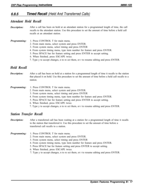 Page 793DXP Plus Programming lnsfructions/M/66-123
6.8.5Timed Recall (Held And Transferred Calls)
Attendant Hold RecallDescription:After a call has been on hold at an attendant station for a programmed length of time, the call
recalls to the attendant station. Use this procedure to set the amount of time before a held call
recalls at an attendant station.
Programming:1. Press CONTROL T for main menu.
2. From main menu, select system and press ENTER.
3. From system menu, select timing and press ENTER
4. From...