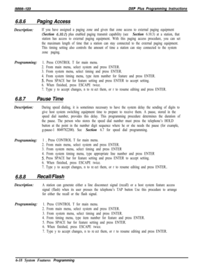 Page 794/M/66-123DXP Plus Programming Instructions
6.8.6Paging Access
Description:If you have assigned a paging zone and given that zone access to external paging equipment
(Section 6.101) plus enabled paging transmit capability (see Section 6.10.3) at a station, that
station has access to external paging equipment. With this paging access procedure, you can set
the maximum length of time that a station can stay connected to the external paging equipment.
This timing setting also controls the amount of time a...