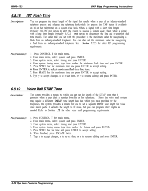 Page 798/M/66-123DXP Plus Programming Instructions
6.8.18/ST Flash TimeDescription:
Programming:
You can program the timed length of the signal that results when a user of an industry-standard
telephone presses and releases the telephone hookswitch (or presses the TAP button if available
on his or her telephone) on a system-wide basis. Often, a signal with a short time length
(typically 500-750 ms) serves to alert the system to receive a feature code (flash) while a signal
with a long time length (typically...