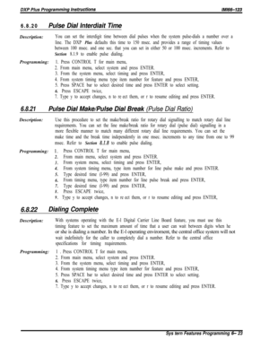 Page 7996.8.20Pulse Dial lnterdiait TimeDescription:
You can set the interdigit time between dial pulses when the system pulse-dials a number over a
line. The DXP 
Plus defaults this time to 150 msec. and provides a range of timing values
between 100 msec. and one sec. that you can set in either 50 or 100 msec. increments. Refer to
Section 8.1.9 to enable pulse dialing.Programming:
1. Press CONTROL T for main menu,
2. From main menu, select system and press ENTER.
3. From the system menu, select timing and press...