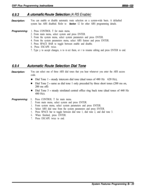 Page 801DXP Plus Programming instructions/M/66-123
6.9.3A utomafic Roufe Selection (A RS Enable)Description:
You can enable or disable automatic route selection on a system-wide basis. A defaulted
system has ARS disabled. Refer to 
Section 12 for other ARS programming details.Programming:
1. Press CONTROL T for main menu.
2. From main menu, select system and press ENTER.
3. From the system menu, select system parameters and press ENTER.
4. From the system parameters menu, select ARS feature and press ENTER.
5....