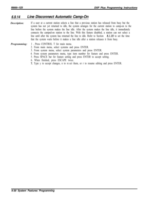 Page 806lMl66-123DXP Plus Programming Instructions
6.9.14Line Disconnect Automatic Camp-OnDescription:
If a user at a current station selects a line that a previous station has released from busy but the
system has not yet returned to idle, the system arranges for the current station to camp-on to the
line before the system makes the line idle. After the system makes the line idle, it immediately
connects the camped-on station to the line. With this feature disabled, a station can not select a
line until after...