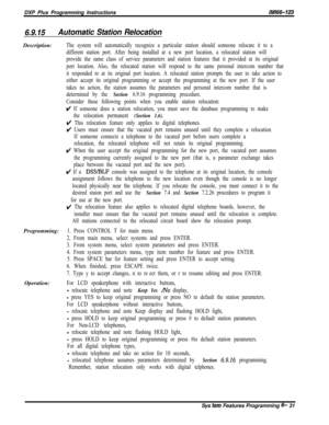 Page 807DXP Plus Programming Instructions/M/66-123
6.9.15Automatic Station RelocationDescription:
The system will automatically recognize a particular station should someone relocate it to a
different station port. After being installed at a new port location, a relocated station will
provide the same class of service parameters and station features that it provided at its original
port location. Also, the relocated station will respond to the same personal intercom number that
it responded to at its original...