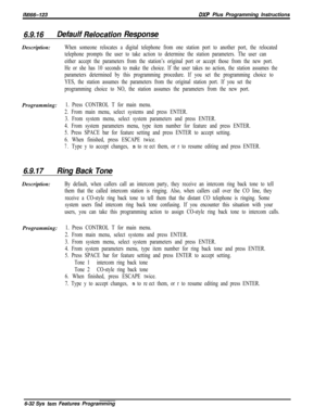 Page 808lM166-123DXP Plus Programming Instructions
6.9.16Defaulf Relocaiion ResponseDescription:
When someone relocates a digital telephone from one station port to another port, the relocated
telephone prompts the user to take action to determine the station parameters. The user can
either accept the parameters from the station’s original port or accept those from the new port.
He or she has 10 seconds to make the choice. If the user takes no action, the station assumes the
parameters determined by this...