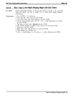 Page 809DXP Plus Programming InstructionslMl66-123
6.9.18Day I, Day2, and Night Ringing Begin and End TimesDescription:
With this programming procedure, set the begin and end times of the day 1, day 2, and night
ringing time periods.Also refer to 
Section 7.2.13 for related flexible ringing assignment
programming.Programming:
1. Press CONTROL T for main menu.
2. From main menu, select system and press ENTER.
3. From system menu, select system parameters and press ENTER.
4. From the system parameters menu, select...