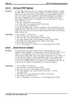 Page 810/M/66-123DXP Plus Programming Instructions
6.9.19Services DTMF Highway
Description:The DXP Plus system allows the use of on-premise industry-standard telephones. To support
the DTMF dialing of these industry standard telephones, the services board provides on-board
DTMF receiver circuitry. This circuitry supports dialing of one industry-standard telephone at a
time. If you intend to support a population of industry-standard telephones that will generate a
large volume of outgoing call traffic, you must...