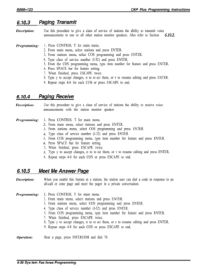 Page 812/M/66-123DXP Plus Programming Instructions
6.10.3Paging TransmitDescription:
Use this procedure to give a class of service of stations the ability to transmit voice
announcements to one or all other station monitor speakers. Also refer to Section 
6.10.2.Programming:
1. Press CONTROL T for main menu.
2. From main menu, select stations and press ENTER.
3. From stations menu, select COS programming and press ENTER.
4. Type class of service number (l-32) and press ENTER.
5. From the COS programming menu,...