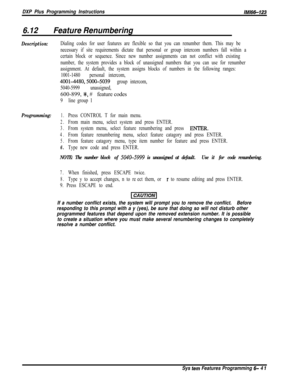 Page 817DXP Plus Programming InstructionslMl66-123
6.12Feature Renumbering
Description:Dialing codes for user features are flexible so that you can renumber them. This may be
necessary if site requirements dictate that personal or group intercom numbers fall within a
certain block or sequence. Since new number assignments can not conflict with existing
number, the system provides a block of unassigned numbers that you can use for renumber
assignment. At default, the system assigns blocks of numbers in the...