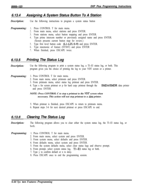 Page 820/M/66-123DXP Pius Programming Instructions
6.13.4Assigning A System Status Button To A Station
Description:Use the following instructions to program a system status button
Programming:1.Press CONTROL T for main menu.
2.From main menu, select stations and press ENTER.
3.From stations menu, select button mapping and press ENTER.
4.Type prime intercom number or previously assigned name and press ENTER.
(Screen presents current button map for review.)
5.Type first level button code (Ll-L25,0-9) and press...