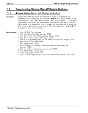 Page 823lMl66-123DXP Plus Programming Instructions
7. IProgramming Station Class Of Service Features
7.1.1Account Codes (Forced with Positive Verification)Description:
After you have enabled the account code feature for the system, set its parameters, and
programmed its list of account codes into the system 
(Section 10.3), use this procedure to turn
the feature on for a station class of service and make it either forced or optional.If you make it
a forced account code, the user must enter an account code before...