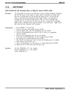 Page 8267.1.5Call Forward
Call Forward Of All, Personal, Busy, or Ring-No Answer (RNA) CallsDescription:
Use this procedure to give users of an entire class of service of stations the ability to forward the
calls that they receive at their stations to another station for answering. This feature allows
these users to forward either all of the calls that their stations receive or just the calls they
receive on their prime line and personal intercom number. Further, it can limit them to
forwarding only the calls...