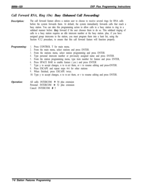 Page 827/M/66-123DXP Plus Programming Instructions
Call Forward RNA, Ring (On) Busy (Enhanced Call Forwarding)
Description:The call forward feature allows a station user to choose to receive several rings for RNA calls
before the system forwards them. At default, the system immediately forwards calls that reach a
busy station. You can take this programming action to allow calls to a busy station to ring in a
subdued manner before 
they forward if the user chooses them to do so. This subdued ringing of
calls to a...
