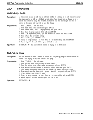 Page 830DXP Plus Programming Instructions/M/66-123
7.1.7Call Pick-LJD
Call Pick- Up, Enable
Description:A station user can dial a code plus an intercom number of a ringing or on-hold station to answer
the ringing call or to pick up a held call at that station. Turn this call pick-up feature on for a
station class of service using this procedure. Remember, you must also assign this class of
service to the station that you wish to have this feature.
Programming:1. Press CONTROL T for main menu.
2. From main menu,...