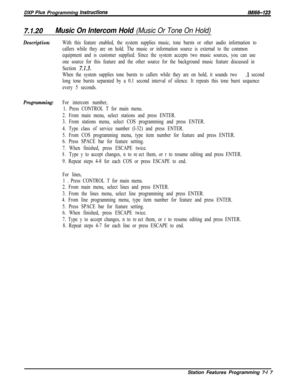 Page 838DXP PIUS Programming /nstructionslMl66-123
7.1.20Music On Intercom Hold (Music Or Tone On Hold)
Description:
Programming:With this feature enabled, the system supplies music, tone bursts or other audio information to
callers while they are on hold. The music or information source is external to the common
equipment and is customer supplied. Since the system accepts two music sources, you can use
one source for this feature and the other source for the background music feature discussed in
Section...
