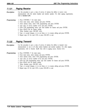 Page 839/M/66-123DXP Plus Programming Instructions
7.1.21Paging Receive
Description:Use this procedure to give a class of service of stations the ability to receive voice
announcements with the station handset and monitor speaker. For other paging requirements,
refer to 
Section 6.10.
Programming:
1. Press CONTROL T for main menu.
2. From main menu, select stations and press ENTER.
3. From stations menu, select COS programming and press ENTER.
4. Type class of service number (l-32) and press ENTER.
5. From COS...
