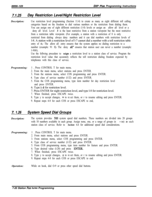 Page 841/M/66-123DXP Pius Programming Instructions
7.1.25Day Restriction Level/Night Restriction LevelDescription:
Use restriction level programming (Section 11.4) to create as many as eight different toll calling
categories based on the freedom to dial various numbers or the restriction from dialing them.
You can assign one of eight different restriction (1-8) levels or assign an “‘allow all” level or a
“‘deny all” level. Level 
8 is the least restrictive from a station viewpoint but the most restrictive
from a...