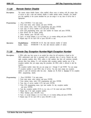 Page 843/M/66-123DXP Plus Programming Instructions
7.1.29Remote Station DisableDescription:
The remote station disable feature, when enabled, allows users at stations with the proper class
of service to dial a code and remotely disable or enable another station. Normally, you should
give this capability to the system attendant but you can assign it to any class of service that is
appropriate.Programming:
1 D Press CONTROL T for main menu.
2. From main menu, select stations and press ENTER.
3. From stations menu,...