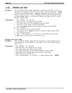 Page 845lMl66-123DXP Pius Programming Instructions
7.1.33Periodic Line Tone
Description:This when enabled, provides periodic warning tones to station users while they are busy on
certain lines. The warning tone consists of one 500 ms burst, a 100 ms off period, and 
one100
ms burst. The tone reminds the users to 
keep their conversations short on these lines. You can
enable this feature for a class of service of telephones and then specify the particular lines that
you deem applicable. Further, you can select...