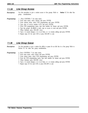 Page 847lMl66-123BXP Plus Programming Instructions
7.7.35Line Group Access
Description:Use this procedure to give a station access to line groups. Refer to Section 8.2 for other line
group considerations.
Programming:1 0 Press CONTROL T for main menu.
2. From main menu, select stations and press ENTER.
3. From stations menu, select COS programming and press ENTER.
4. Type class of service number (l-32) and press ENTER.
5. From COS programming menu, type item number for feature and press ENTER.
6. Type line...