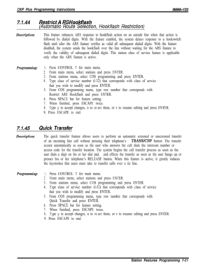 Page 852DXP Plus Programming InstructionsIMl66-123
7.1.44Restrict A RS Hookflash
(Automatic Route Selection, Hookflash Restriction)
Description:This feature enhances ARS response to hookflash action on an outside line when that action is
followed by dialed digits. With the feature enabled, the system delays response to a hookswitch
flash until after the ARS feature verifies as valid all subsequent dialed digits. With the feature
disabled, the system sends the hookflash over the line without waiting for the ARS...