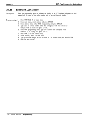 Page 853/M/66-123DXP Plus Programming lnsfrucfisns
7.1‘46Enhanced LCD Display
Description:Take this programming action to enhance the display of an LCD-equipped telephone so that it
shows both the name of the calling station and its personal intercom number.Programming: 1 D
2.
3.
4.
5.
6.
-7.
8.
9.
Press CONTROL T for main menu
From main menu, select stations and press ENTER.
From stations menu, select COS programming and press ENTER.
Type class of service number (l-32) that corresponds with class of service...