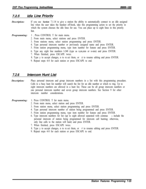 Page 856DXP Plus Programming instructionsIMB-123
7.2.5Idle Line PrioritvDescription:
If you use Section 7.1.14 to give a station the ability to automatically connect to an idle assigned
line when the user takes the handset off-hook, take this programming action to set the priority in
which the system chooses the idle lines for use. You can place up to eight lines in this prioritylist.
Programming:
1 0 Press CONTROL T for main menu.
2. From main menu, select stations and press ENTER.
3. From stations menu, select...