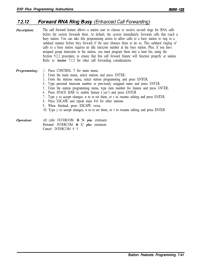 Page 862DXP Plus Programming InstructionsIMIW-123
7.2.12Forward RNA Ring Busy (Enhanced Call Forwarding)Description:
The call forward feature allows a station user to choose to receive several rings for RNA calls
before the system forwards them. At default, the system immediately forwards calls that reach a
busy station. You can take this programming action to allow calls to a busy station to ring in a
subdued manner before they forward if the user chooses them to do so. This subdued ringing of
calls to a busy...
