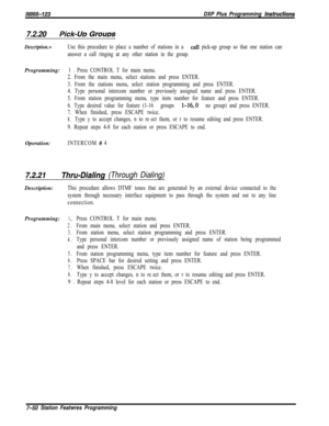 Page 871/M/66-123DXP Plus Programming Insfrwetions
7.2.20Pick-L/x, Grcxms
Description.=Use this procedure to place a number of stations in a call pick-up group so that one station can
answer a call ringing at any other station in the group.Programming:
1 D Press CONTROL T for main menu.
2. From the main menu, select stations and press ENTER.
3. From the stations menu, select station programming and press ENTER.
4. Type personal intercom number or previously assigned name and press ENTER.
5. From station...