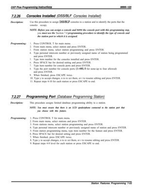 Page 8747.2.26Consoles Installed (DSS/BLF Consoles Installed)Description:Use this procedure to assign 
DSS/BLF consoles to a station and to identify the ports that the
consoles occupy.NOTE: Before you can assign a console and 
nume the console port with this programming step,
you must use the Section 7.4 programming procedure to identify the type of console and
the station port to which it is assigned.
Programming:
1.Press CONTROL T for main menu.
2.From main menu, select station and press ENTER.
3.From station...